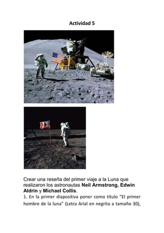 Actividad 5




Crear una reseña del primer viaje a la Luna que
realizaron los astronautas Neil Armstrong, Edwin
Aldrin y Michael Collis.
1. En la primer diapositiva poner como título “El primer
hombre de la luna” (Letra Arial en negrita a tamaño 30),
 