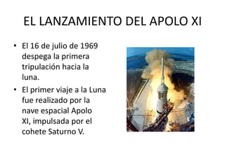 EL LANZAMIENTO DEL APOLO XI
• El 16 de julio de 1969
despega la primera
tripulación hacia la
luna.
• El primer viaje a la Luna
fue realizado por la
nave espacial Apolo
XI, impulsada por el
cohete Saturno V.