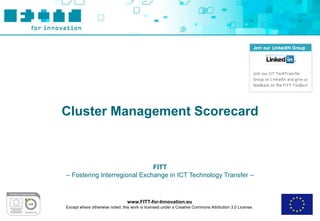 Cluster Management Scorecard



                              FITT
– Fostering Interregional Exchange in ICT Technology Transfer –



                                 www.FITT-for-Innovation.eu
Except where otherwise noted, this work is licensed under a Creative Commons Attribution 3.0 License.
 