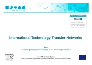 International Technology Transfer Networks

                                    FITT
      – Fostering Interregional Exchange in ICT Technology Transfer –



                                       www.FITT-for-Innovation.eu
      Except where otherwise noted, this work is licensed under a Creative Commons Attribution 3.0 License.
 