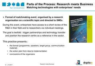 Parts of the Process: Research meets Business
                           Matching technologies with enterprises’ needs


 Format of matchmaking event, organised by a research
  organisation on a scientific topic and directed to SMEs.

During this event, enterprises have access to a short review of the
  R&D in their field and to researchers via individual meetings.

The goal is twofold : trigger partnerships and technology transfer
  and position the research centre as a reference in the sector.

This practice presents :
     • the format (programme, speakers, target group, communication
       material)
     • the action plan from idea to implementation
     • conclusions of the organizers



                                          Research meets Business
  12 | 02.2011
 