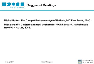 Suggested Readings




Michel Porter: The Competitive Advantage of Nations, NY: Free Press, 1990
Michel Porter: Clusters and New Economics of Competition, Harvard Bus
Review, Nov.-Dic, 1998.




13 | April 2011                Network Management
 