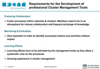 Requirements for the Development of
                      professional Cluster Management Tools

Fostering Collaboration

 Foster processes within networks & clusters: Members need to be in an
  atmosphere for intense collaboration and frequent exchange of knowledge

Monitoring & Evaluation

 Very important in order to identify successful actions and activities without
  impact

Learning Effects

 Learning effects have to be activated by the management tools as they allow a
  systematic view on the processes

 Growing experience in cluster management


4 | April 2011                      Network Management
 
