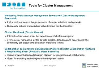 Tools for Cluster Management


Monitoring Tools (Network Management Scorecard & Cluster Management
Scorecard):
 Instrument to measure the performance of cluster initiatives and networks
 Successful actions and activities without impact can be identified

Cluster Handbook (Cluster Manual):
 Interactive tool to document the experiences of cluster managers
 Every cluster manager is invited to write articles, definitions and experiences; the
  community can discuss the content in interactive forums

Collaboration Tools: Online Collaboration Platform (Cluster Collaboration Platform)
& Matchmaking Event (Research meets Business)
 Online browser based collaboration platform for interaction and collaboration
 Event for matching technologies with enterprises’ needs


5 | April 2011                          Network Management
 