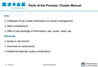 Parts of the Process: Cluster Manual


Aim

 Collection of up to date information on cluster management

 Allow contributions

 Offer a nice package of information: wiki, audio, news, etc.

Elements

 Guide in wiki format

 Overview on instruments

 Additional features: audio contributions




9 | April 2011                     Network Management
 