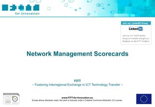 Network Management Scorecards



                               FITT
 – Fostering Interregional Exchange in ICT Technology Transfer –



                                  www.FITT-for-Innovation.eu
 Except where otherwise noted, this work is licensed under a Creative Commons Attribution 3.0 License.
 