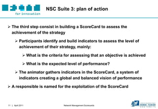 NSC Suite 3: plan of action


 The third step consist in building a ScoreCard to assess the
  achievement of the strategy

       Participants identify and build indicators to assess the level of
        achievement of their strategy, mainly:

              What is the criteria for assessing that an objective is achieved

              What is the expected level of performance?

       The animator gathers indicators in the ScoreCard, a system of
        indicators creating a global and balanced vision of performance

 A responsible is named for the exploitation of the ScoreCard



11 | April 2011                    Network Management Scorecards
 