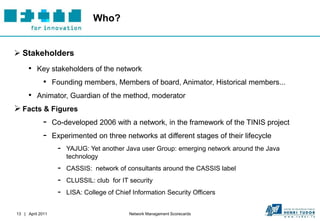 Who?


 Stakeholders
     • Key stakeholders of the network
             • Founding members, Members of board, Animator, Historical members...
     • Animator, Guardian of the method, moderator
 Facts & Figures
             -    Co-developed 2006 with a network, in the framework of the TINIS project
             -    Experimented on three networks at different stages of their lifecycle
                   -   YAJUG: Yet another Java user Group: emerging network around the Java
                       technology
                   -   CASSIS: network of consultants around the CASSIS label
                   -   CLUSSIL: club for IT security
                   -   LISA: College of Chief Information Security Officers


13 | April 2011                             Network Management Scorecards
 