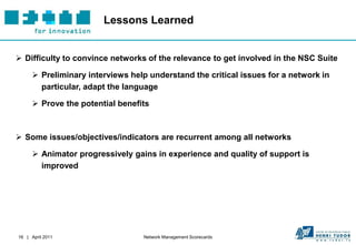 Lessons Learned


 Difficulty to convince networks of the relevance to get involved in the NSC Suite

       Preliminary interviews help understand the critical issues for a network in
        particular, adapt the language

       Prove the potential benefits



 Some issues/objectives/indicators are recurrent among all networks

       Animator progressively gains in experience and quality of support is
        improved




16 | April 2011                   Network Management Scorecards
 