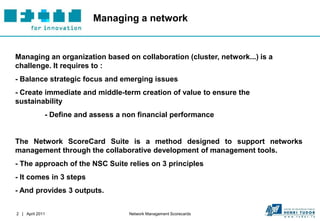 Managing a network


Managing an organization based on collaboration (cluster, network...) is a
challenge. It requires to :
- Balance strategic focus and emerging issues
- Create immediate and middle-term creation of value to ensure the
sustainability
             - Define and assess a non financial performance


The Network ScoreCard Suite is a method designed to support networks
management through the collaborative development of management tools.
- The approach of the NSC Suite relies on 3 principles
- It comes in 3 steps
- And provides 3 outputs.


2 | April 2011                      Network Management Scorecards
 