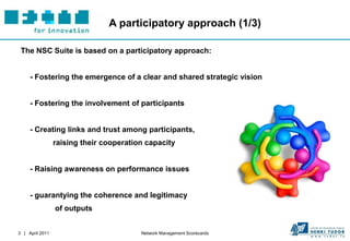 A participatory approach (1/3)

 The NSC Suite is based on a participatory approach:


     - Fostering the emergence of a clear and shared strategic vision


     - Fostering the involvement of participants


     - Creating links and trust among participants,
                 raising their cooperation capacity


     - Raising awareness on performance issues


     - guarantying the coherence and legitimacy
                 of outputs


3 | April 2011                           Network Management Scorecards
 