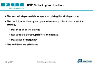 NSC Suite 2: plan of action


 The second step consists in operationalizing the strategic vision

 The participants identify and plan relevant activities to carry out the
  strategy

       Description of the activity

       Responsible person, partners to mobilize,

       Deadlines or frequency

 The activities are prioritized




9 | April 2011                  Network Management Scorecards
 