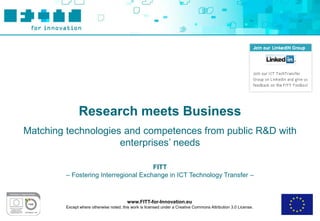 Research meets Business
Matching technologies and competences from public R&D with
                     enterprises’ needs

                                       FITT
         – Fostering Interregional Exchange in ICT Technology Transfer –



                                          www.FITT-for-Innovation.eu
         Except where otherwise noted, this work is licensed under a Creative Commons Attribution 3.0 License.
 