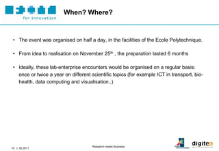 When? Where?



 • The event was organised on half a day, in the facilities of the Ecole Polytechnique.

 • From idea to realisation on November 25th , the preparation lasted 6 months

 • Ideally, these lab-enterprise encounters would be organised on a regular basis:
   once or twice a year on different scientific topics (for example ICT in transport, bio-
   health, data computing and visualisation..)




                                      Research meets Business
10 | 02.2011
 