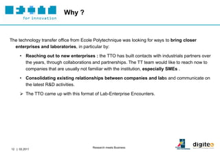 Why ?


The technology transfer office from Ecole Polytechnique was looking for ways to bring closer
  enterprises and laboratories, in particular by:

     • Reaching out to new enterprises : the TTO has built contacts with industrials partners over
       the years, through collaborations and partnerships. The TT team would like to reach now to
       companies that are usually not familiar with the institution, especially SMEs .

     • Consolidating existing relationships between companies and labs and communicate on
       the latest R&D activities.

      The TTO came up with this format of Lab-Enterprise Encounters.




                                        Research meets Business
12 | 02.2011
 