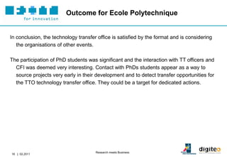 Outcome for Ecole Polytechnique


In conclusion, the technology transfer office is satisfied by the format and is considering
   the organisations of other events.

The participation of PhD students was significant and the interaction with TT officers and
  CFI was deemed very interesting. Contact with PhDs students appear as a way to
  source projects very early in their development and to detect transfer opportunities for
  the TTO technology transfer office. They could be a target for dedicated actions.




                                      Research meets Business
16 | 02.2011
 