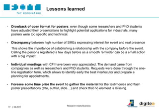 Lessons learned


- Drawback of open format for posters: even though some researchers and PhD students
  have adjusted their presentations to highlight potential applications for industrials, many
  posters were too specific and technical.

- Discrepancy between high number of SMEs expressing interest for event and real presence
  This shows the importance of establishing a relationship with the company before the event.
  Calling the persons registered a few days before as a smooth reminder can be a small action
  with a big impact.

- Individual meetings with CFI have been very appreciated. The demand came from
  compagnies as well as researchers and PhD students. Requests were done through the one-
  line registration form, which allows to identify early the best interlocutor and prepare a
  planning for appointments.

- Foresee some time prior the event to gather the material for the testimonies and flash
  poster presentations (title, author, slide…) and check that no element is missing.




                                         Research meets Business
17 | 02.2011
 
