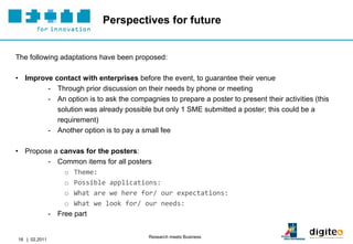 Perspectives for future


The following adaptations have been proposed:

• Improve contact with enterprises before the event, to guarantee their venue
        - Through prior discussion on their needs by phone or meeting
        - An option is to ask the compagnies to prepare a poster to present their activities (this
           solution was already possible but only 1 SME submitted a poster; this could be a
           requirement)
        - Another option is to pay a small fee

• Propose a canvas for the posters:
        - Common items for all posters
             o Theme:
             o Possible applications:
             o What are we here for/ our expectations:
             o What we look for/ our needs:
        - Free part


                                         Research meets Business
18 | 02.2011
 