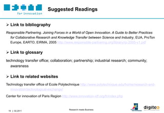 Suggested Readings


 Link to bibliography
Responsible Partnering. Joining Forces in a World of Open Innovation. A Guide to Better Practices
  for Collaborative Research and Knowledge Transfer between Science and Industry, EUA, ProTon
  Europe, EARTO, EIRMA, 2005 http://www.responsible-partnering.org/library/rp-2005-v1.pdf


 Link to glossary
technology transfer office; collaboration; partnership; industrial research; community;
   awareness

 Link to related websites
Technology transfer office of Ecole Polytechnique http://www.polytechnique.edu/home/research-and-
   innovation/technological-exchange/

Center for innovation of Paris Region http://www.innovation-idf.org/fr/index.php


                                           Research meets Business
 19 | 02.2011
 