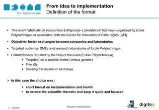 From idea to implementation
                             Definition of the format


 This event “Matinale de Rencontres Entreprises- Laboratoires” has been organised by Ecole
  Polytechnique, in association with the Center for Innovation of Paris region (CFI).

 Objective: foster exchanges between companies and laboratories

 Targeted audience: SMEs and research laboratories of Ecole Polytechnique

 Characteristics required by the host of the event (Ecole Polytechnique):
         Targeted, on a specific theme (versus generic)
         Friendly
         Seeking the maximum exchange


 In this case the choice was :

               short format on instrumentation and health
               to narrow the scientific thematic and keep it quick and focused



                                          Research meets Business
3 | 02.2011
 