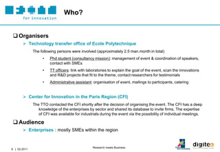 Who?


  Organisers
        Technology transfer office of Ecole Polytechnique
              The following persons were involved (approximately 2.5 man.month in total)
                   •    Phd student (consultancy mission): management of event & coordination of speakers,
                        contact with SMEs
                   •    TT officers: link with laboratories to explain the goal of the event, scan the innovations
                        and R&D projects that fit to the theme, contact researchers for testimonials
                   •    Administrative assistant: organisation of event, mailings to participants, catering


        Center for Innovation in the Paris Region (CFI)
              The TTO contacted the CFI shortly after the decision of organising the event. The CFI has a deep
                 knowledge of the enterprises by sector and shared its database to invite firms. The expertise
                 of CFI was available for industrials during the event via the possibility of individual meetings.

  Audience
        Enterprises : mostly SMEs within the region


                                                 Research meets Business
9 | 02.2011
 