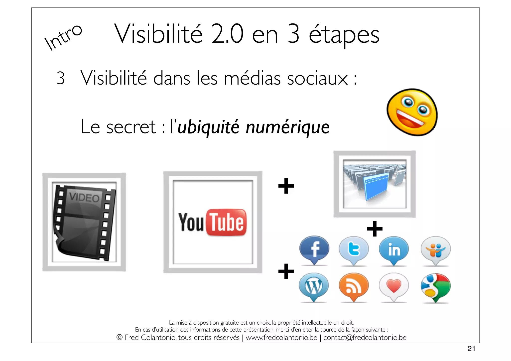 In tro   Visibilité 2.0 en 3 étapes
 3 Visibilité dans les médias sociaux :

     Le secret : l’ubiquité numérique

                                                                           +
                                                                                                                  +
                                                                           +
                              La mise à disposition gratuite est un choix, la propriété intellectuelle un droit.
              En cas d’utilisation des informations de cette présentation, merci d’en citer la source de la façon suivante :
         © Fred Colantonio, tous droits réservés | www.fredcolantonio.be | contact@fredcolantonio.be
                                                                                                                               21
 