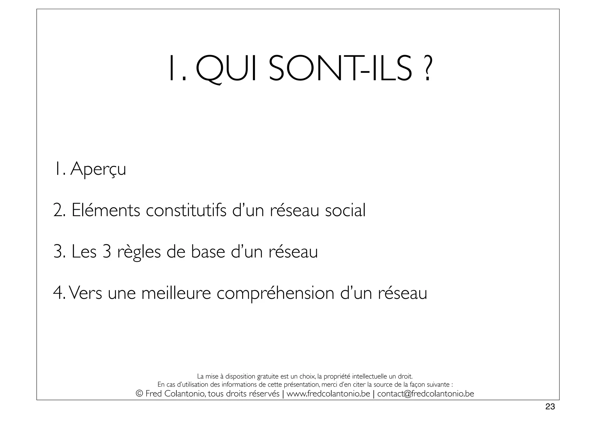 1. QUI SONT-ILS ?

1. Aperçu

2. Eléments constitutifs d’un réseau social

3. Les 3 règles de base d’un réseau

4. Vers une meilleure compréhension d’un réseau



                                 La mise à disposition gratuite est un choix, la propriété intellectuelle un droit.
                 En cas d’utilisation des informations de cette présentation, merci d’en citer la source de la façon suivante :
            © Fred Colantonio, tous droits réservés | www.fredcolantonio.be | contact@fredcolantonio.be
                                                                                                                                  23
 