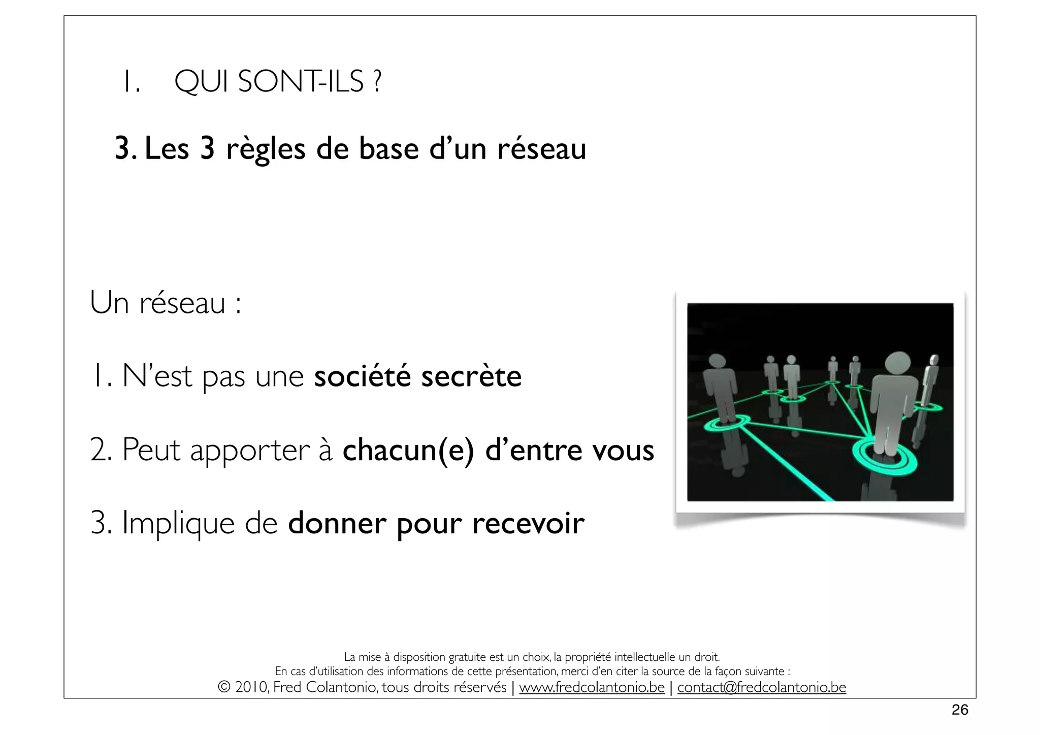 1.   QUI SONT-ILS ?

 3. Les 3 règles de base d’un réseau



Un réseau :

1. N’est pas une société secrète

2. Peut apporter à chacun(e) d’entre vous

3. Implique de donner pour recevoir


                                 La mise à disposition gratuite est un choix, la propriété intellectuelle un droit.
                 En cas d’utilisation des informations de cette présentation, merci d’en citer la source de la façon suivante :
         © 2010, Fred Colantonio, tous droits réservés | www.fredcolantonio.be | contact@fredcolantonio.be
                                                                                                                                  26
 