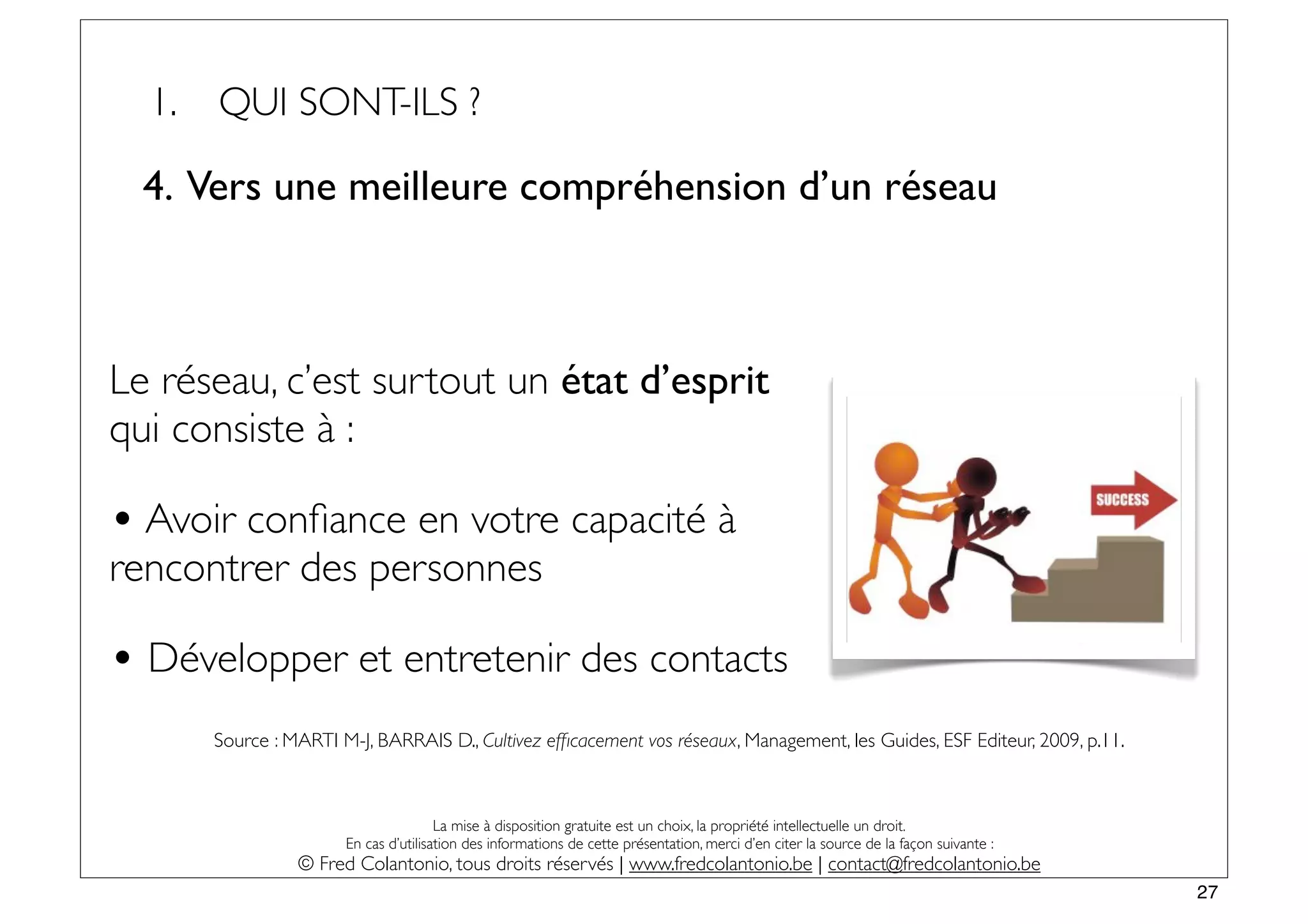 1.   QUI SONT-ILS ?

  4. Vers une meilleure compréhension d’un réseau



Le réseau, c’est surtout un état d’esprit
qui consiste à :

• Avoir conﬁance en votre capacité à
rencontrer des personnes

• Développer et entretenir des contacts
       Source : MARTI M-J, BARRAIS D., Cultivez efﬁcacement vos réseaux, Management, les Guides, ESF Editeur, 2009, p.11.



                                       La mise à disposition gratuite est un choix, la propriété intellectuelle un droit.
                       En cas d’utilisation des informations de cette présentation, merci d’en citer la source de la façon suivante :
                 © Fred Colantonio, tous droits réservés | www.fredcolantonio.be | contact@fredcolantonio.be
                                                                                                                                        27
 