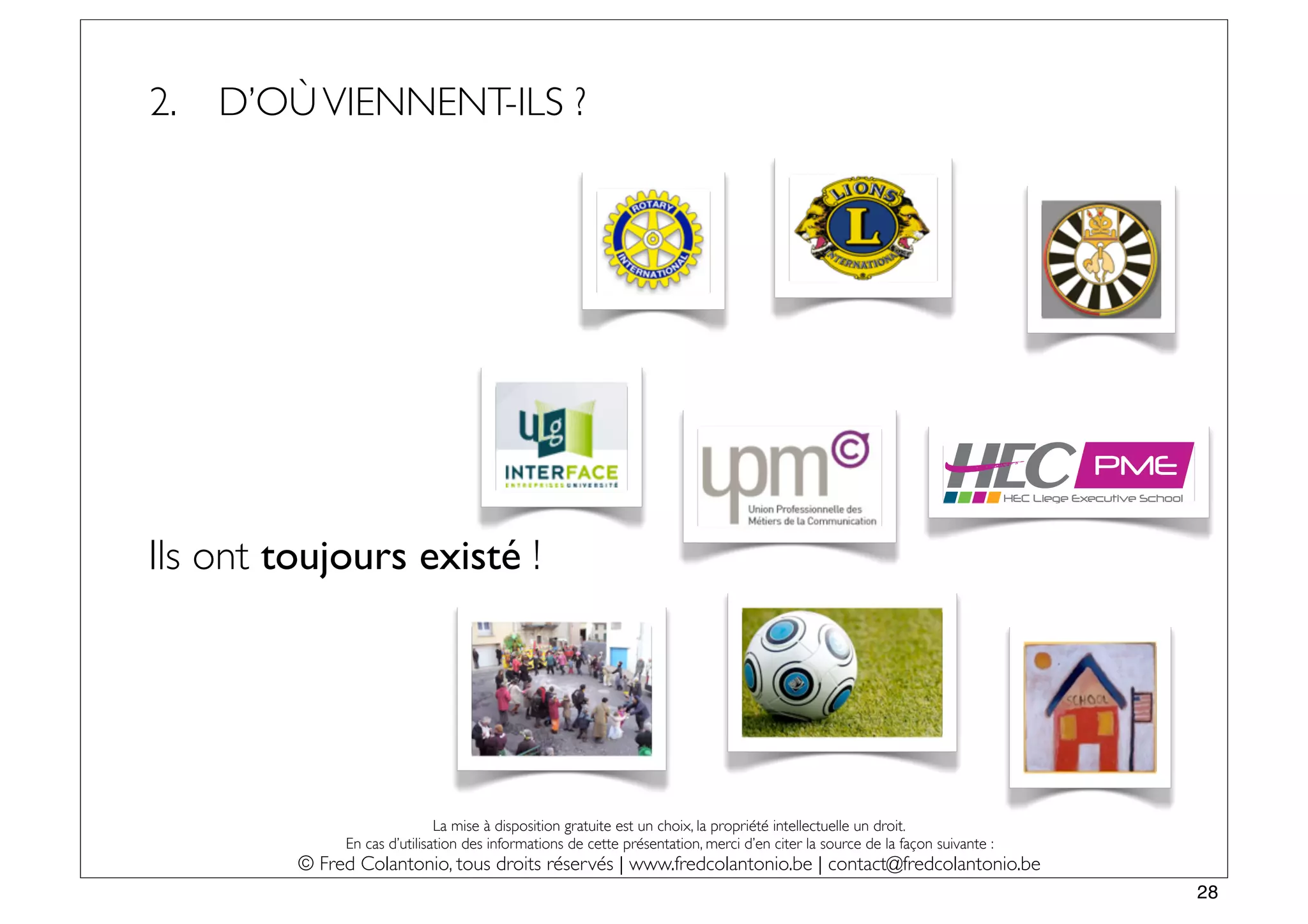 2.   D’OÙ VIENNENT-ILS ?




                                                                                                                                            PME
                                                                                                                               HEC Liege Executive School




Ils ont toujours existé !




                              La mise à disposition gratuite est un choix, la propriété intellectuelle un droit.
              En cas d’utilisation des informations de cette présentation, merci d’en citer la source de la façon suivante :
         © Fred Colantonio, tous droits réservés | www.fredcolantonio.be | contact@fredcolantonio.be
                                                                                                                                                            28
 