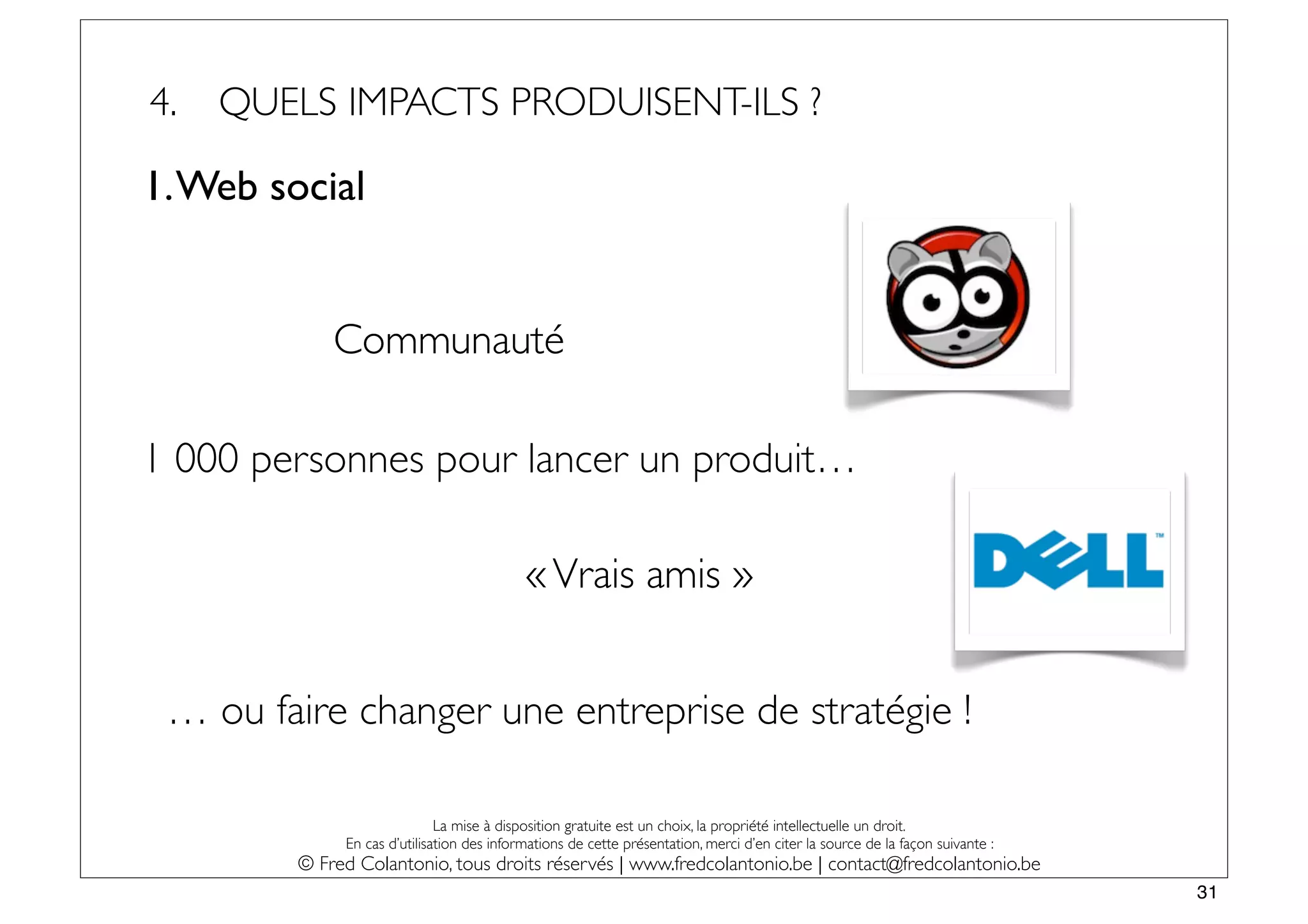 4.   QUELS IMPACTS PRODUISENT-ILS ?

1. Web social


             Communauté

1 000 personnes pour lancer un produit…

                                            « Vrais amis »


 … ou faire changer une entreprise de stratégie !

                              La mise à disposition gratuite est un choix, la propriété intellectuelle un droit.
              En cas d’utilisation des informations de cette présentation, merci d’en citer la source de la façon suivante :
         © Fred Colantonio, tous droits réservés | www.fredcolantonio.be | contact@fredcolantonio.be
                                                                                                                               31
 