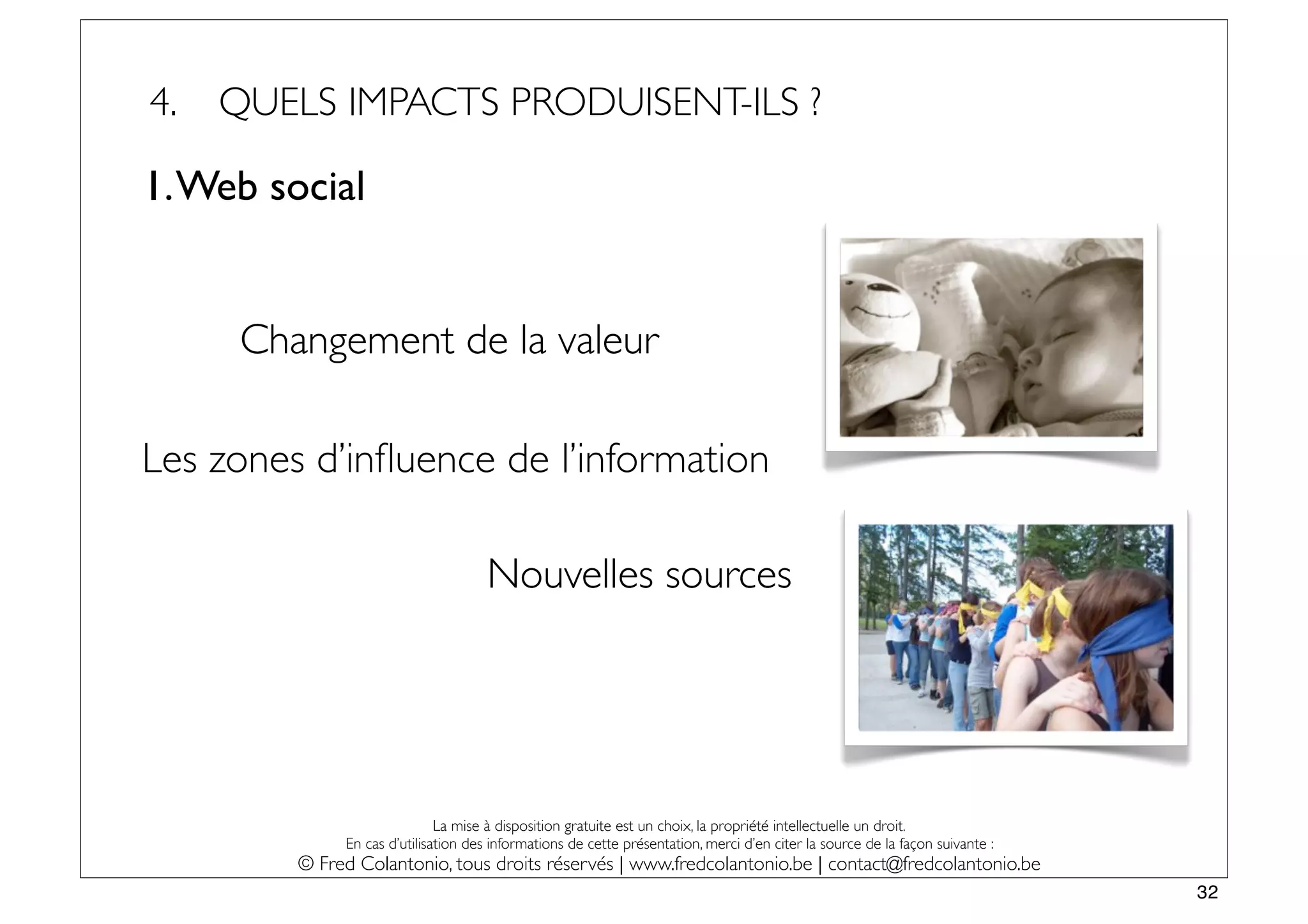 4.   QUELS IMPACTS PRODUISENT-ILS ?

1. Web social


      Changement de la valeur

Les zones d’inﬂuence de l’information

                                     Nouvelles sources




                              La mise à disposition gratuite est un choix, la propriété intellectuelle un droit.
              En cas d’utilisation des informations de cette présentation, merci d’en citer la source de la façon suivante :
         © Fred Colantonio, tous droits réservés | www.fredcolantonio.be | contact@fredcolantonio.be
                                                                                                                               32
 