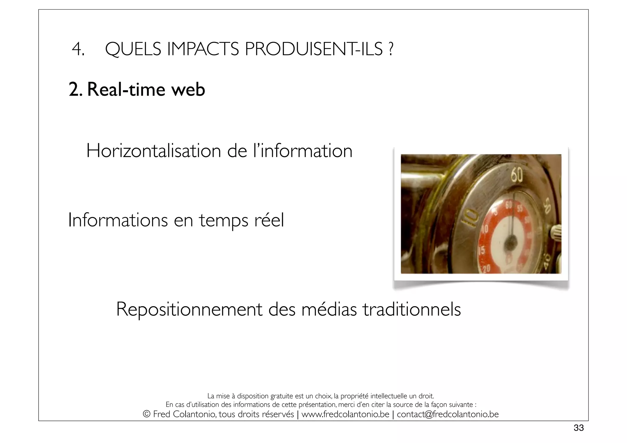 4.     QUELS IMPACTS PRODUISENT-ILS ?

2. Real-time web


     Horizontalisation de l’information


Informations en temps réel



        Repositionnement des médias traditionnels



                                 La mise à disposition gratuite est un choix, la propriété intellectuelle un droit.
                 En cas d’utilisation des informations de cette présentation, merci d’en citer la source de la façon suivante :
            © Fred Colantonio, tous droits réservés | www.fredcolantonio.be | contact@fredcolantonio.be
                                                                                                                                  33
 