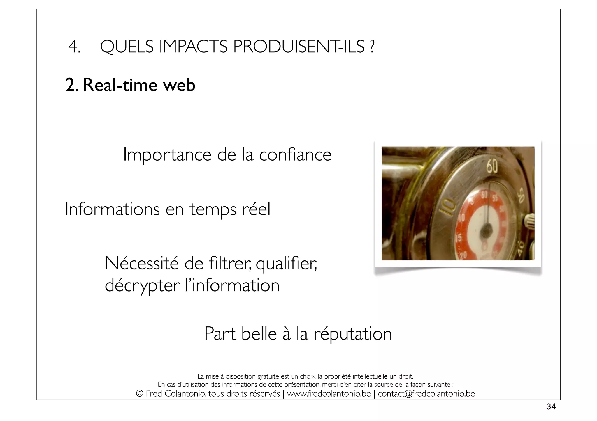 4.   QUELS IMPACTS PRODUISENT-ILS ?

2. Real-time web


       Importance de la conﬁance

Informations en temps réel

     Nécessité de ﬁltrer, qualiﬁer,
     décrypter l’information

                               Part belle à la réputation

                              La mise à disposition gratuite est un choix, la propriété intellectuelle un droit.
              En cas d’utilisation des informations de cette présentation, merci d’en citer la source de la façon suivante :
         © Fred Colantonio, tous droits réservés | www.fredcolantonio.be | contact@fredcolantonio.be
                                                                                                                               34
 