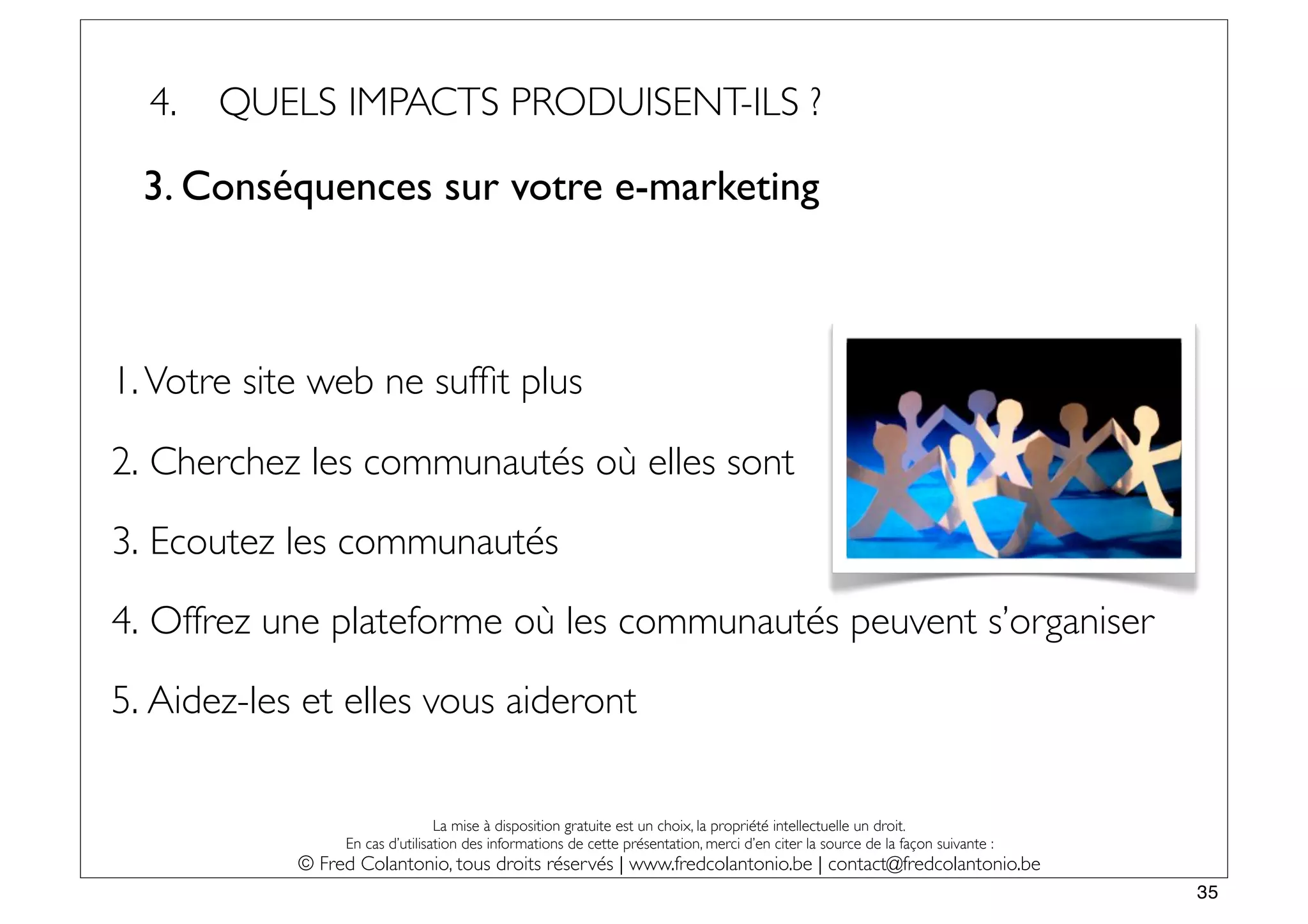 4.   QUELS IMPACTS PRODUISENT-ILS ?

  3. Conséquences sur votre e-marketing



1. Votre site web ne sufﬁt plus

2. Cherchez les communautés où elles sont
3. Ecoutez les communautés
4. Offrez une plateforme où les communautés peuvent s’organiser
5. Aidez-les et elles vous aideront

                                 La mise à disposition gratuite est un choix, la propriété intellectuelle un droit.
                 En cas d’utilisation des informations de cette présentation, merci d’en citer la source de la façon suivante :
            © Fred Colantonio, tous droits réservés | www.fredcolantonio.be | contact@fredcolantonio.be
                                                                                                                                  35
 