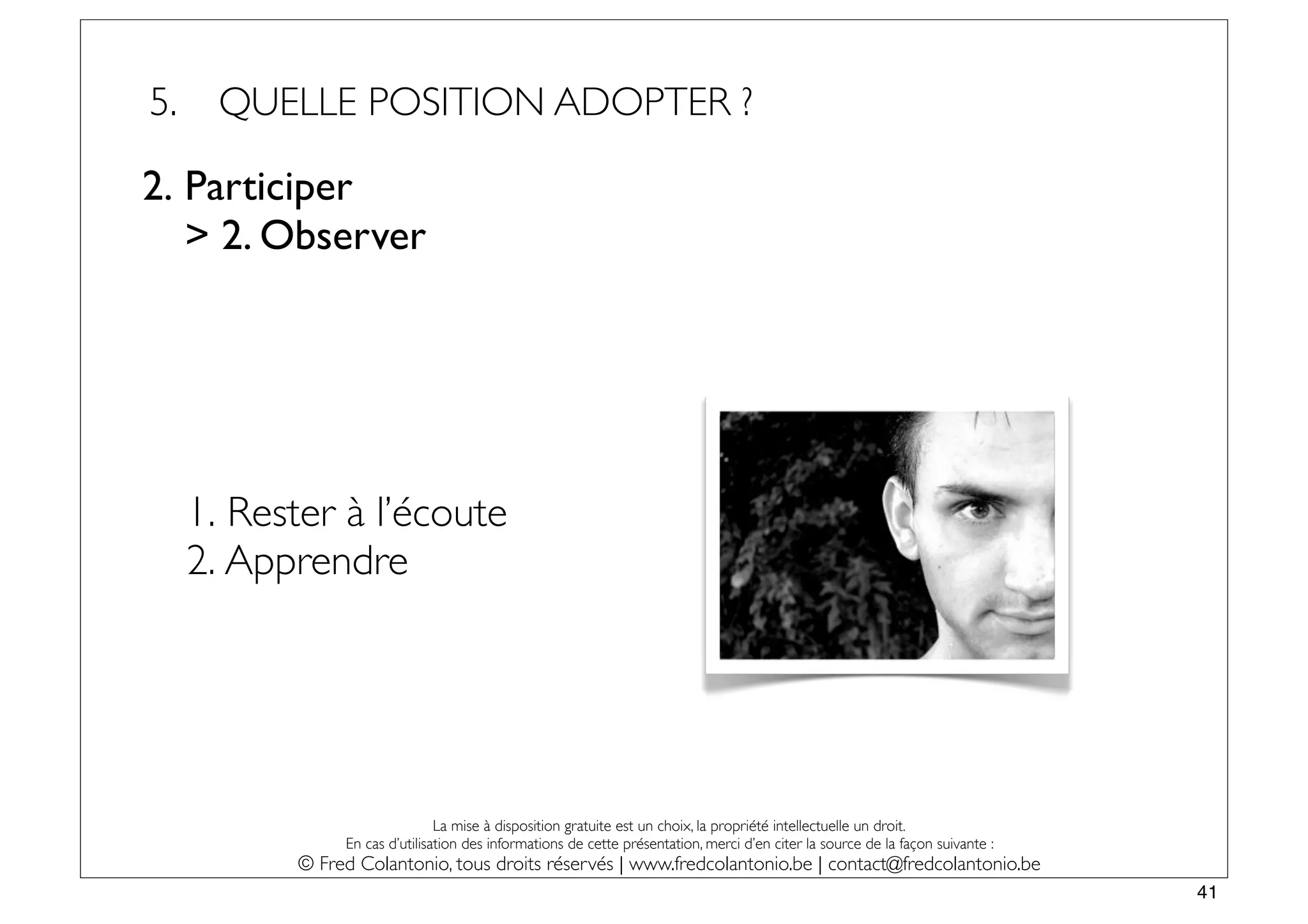 5.    QUELLE POSITION ADOPTER ?

2. Participer
   > 2. Observer




     1. Rester à l’écoute
     2. Apprendre




                                La mise à disposition gratuite est un choix, la propriété intellectuelle un droit.
                En cas d’utilisation des informations de cette présentation, merci d’en citer la source de la façon suivante :
           © Fred Colantonio, tous droits réservés | www.fredcolantonio.be | contact@fredcolantonio.be
                                                                                                                                 41
 