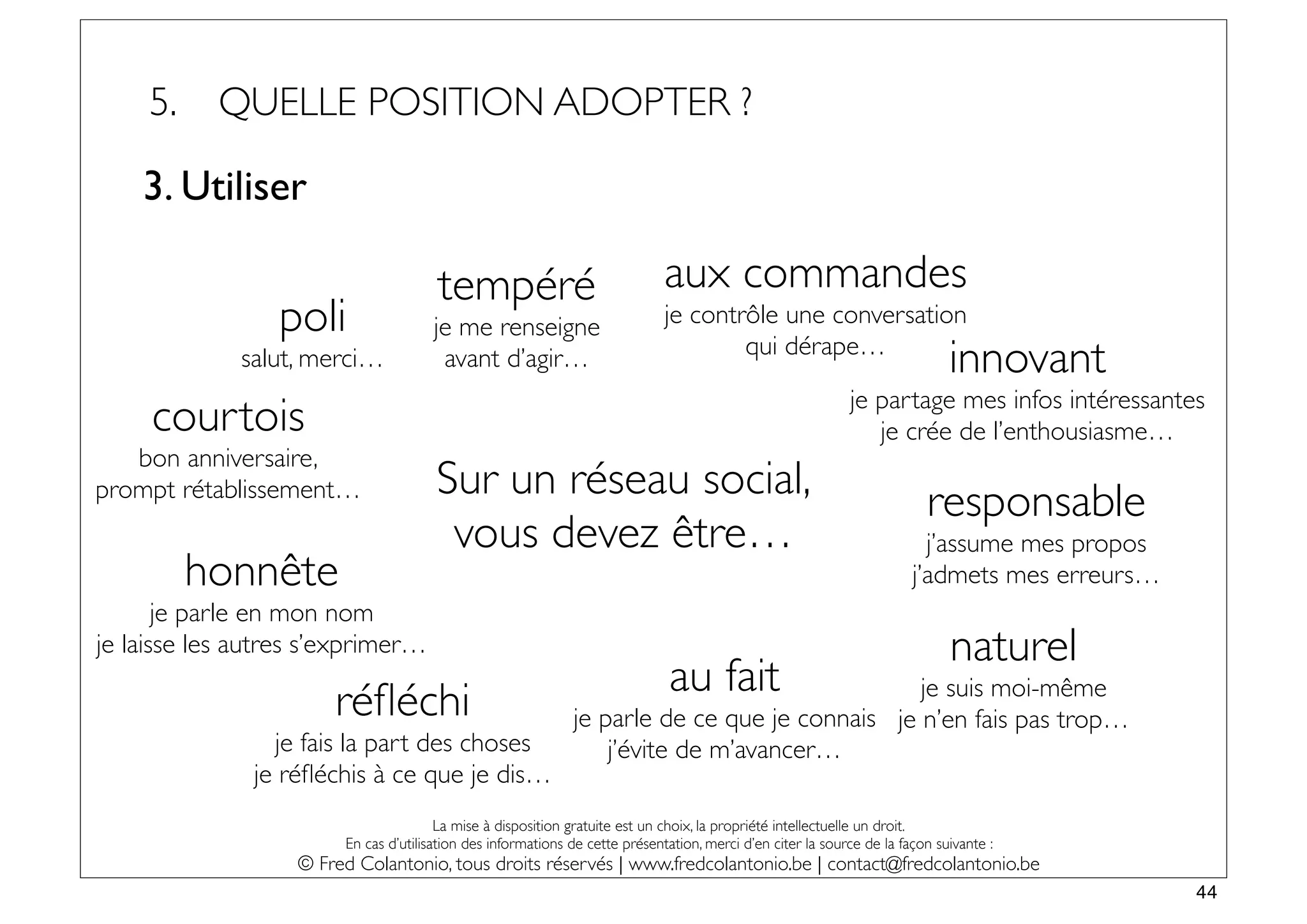 5.    QUELLE POSITION ADOPTER ?

    3. Utiliser

                                       tempéré                                aux commandes
                 poli                 je me renseigne                         je contrôle une conversation
              salut, merci…            avant d’agir…                                  qui dérape…
                                                                                                                              innovant
                                                                                                             je partage mes infos intéressantes
     courtois                                                                                                   je crée de l’enthousiasme…
   bon anniversaire,
prompt rétablissement…                 Sur un réseau social,                                                              responsable
                                        vous devez être…                                                                  j’assume mes propos
          honnête                                                                                                       j’admets mes erreurs…
       je parle en mon nom
je laisse les autres s’exprimer…                                                                                              naturel
                                                                              au fait          je suis moi-même
                       réﬂéchi                                je parle de ce que je connais je n’en fais pas trop…
                 je fais la part des choses                       j’évite de m’avancer…
               je réﬂéchis à ce que je dis…
                                        La mise à disposition gratuite est un choix, la propriété intellectuelle un droit.
                        En cas d’utilisation des informations de cette présentation, merci d’en citer la source de la façon suivante :
                   © Fred Colantonio, tous droits réservés | www.fredcolantonio.be | contact@fredcolantonio.be
                                                                                                                                                44
 