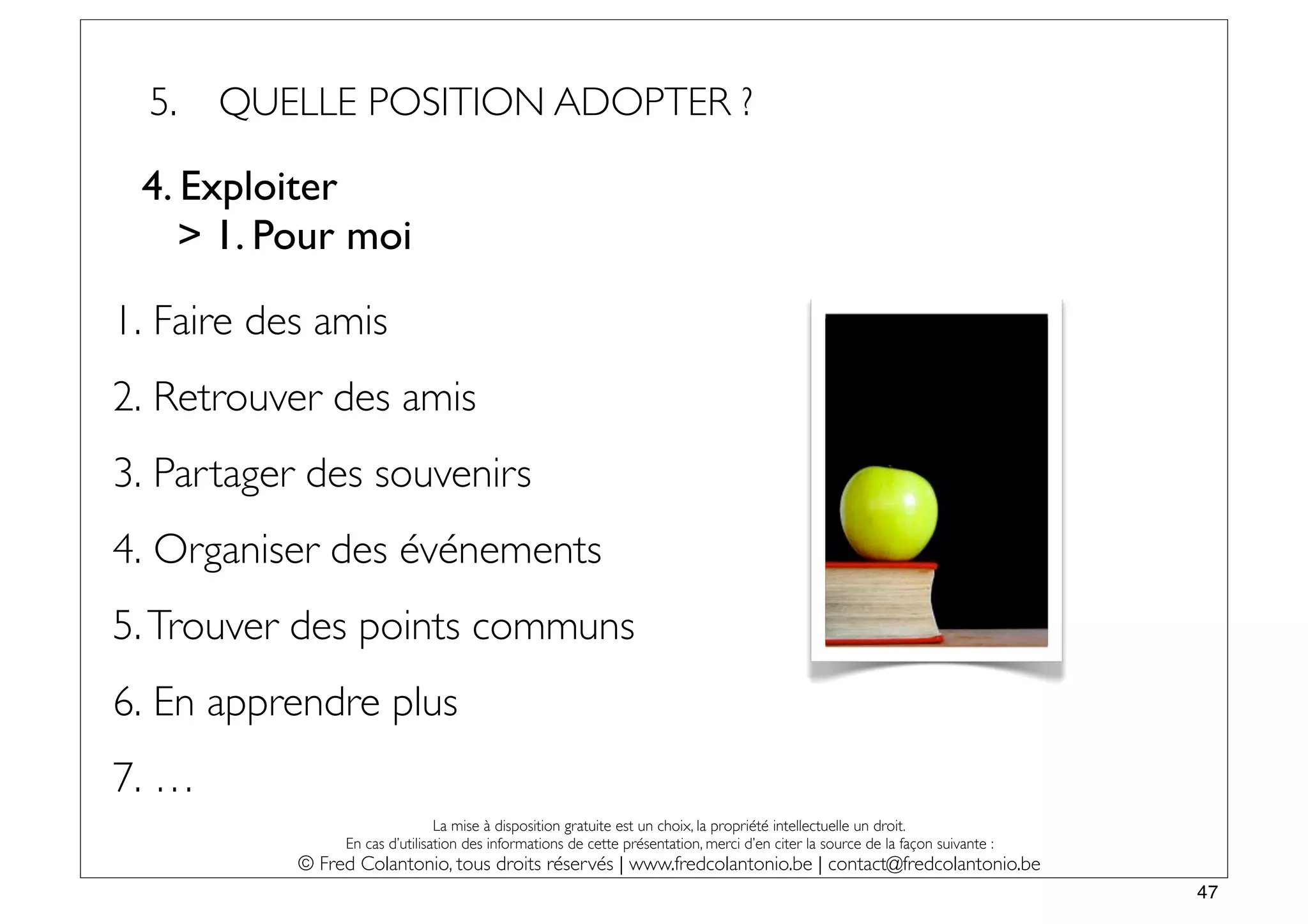 5.   QUELLE POSITION ADOPTER ?

 4. Exploiter
    > 1. Pour moi

1. Faire des amis
2. Retrouver des amis
3. Partager des souvenirs
4. Organiser des événements
5. Trouver des points communs
6. En apprendre plus
7. …
                                La mise à disposition gratuite est un choix, la propriété intellectuelle un droit.
                En cas d’utilisation des informations de cette présentation, merci d’en citer la source de la façon suivante :
           © Fred Colantonio, tous droits réservés | www.fredcolantonio.be | contact@fredcolantonio.be
                                                                                                                                 47
 