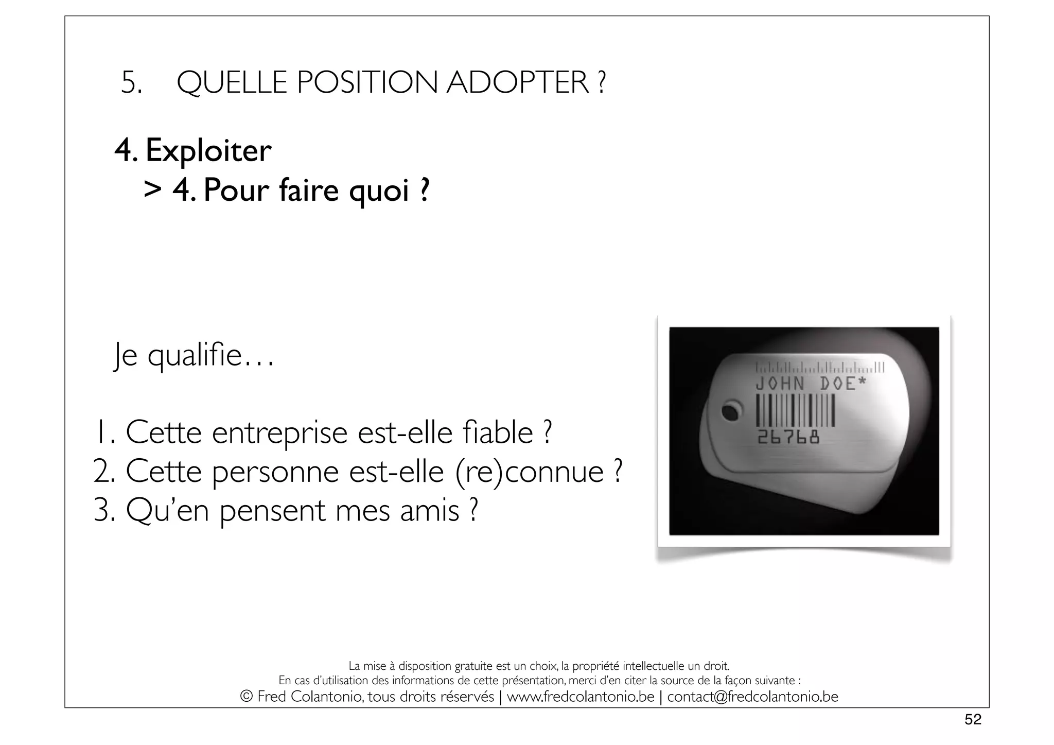 5.   QUELLE POSITION ADOPTER ?

 4. Exploiter
    > 4. Pour faire quoi ?



 Je qualiﬁe…

1. Cette entreprise est-elle ﬁable ?
2. Cette personne est-elle (re)connue ?
3. Qu’en pensent mes amis ?



                               La mise à disposition gratuite est un choix, la propriété intellectuelle un droit.
               En cas d’utilisation des informations de cette présentation, merci d’en citer la source de la façon suivante :
          © Fred Colantonio, tous droits réservés | www.fredcolantonio.be | contact@fredcolantonio.be
                                                                                                                                52
 