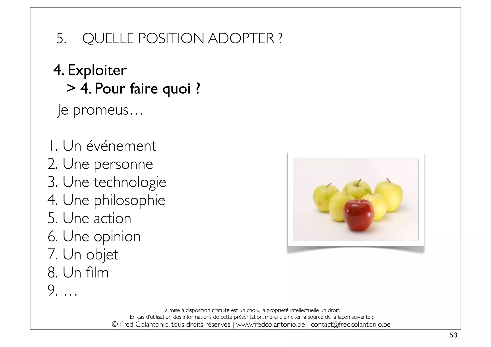 5.   QUELLE POSITION ADOPTER ?

4. Exploiter
   > 4. Pour faire quoi ?
 Je promeus…

1. Un événement
2. Une personne
3. Une technologie
4. Une philosophie
5. Une action
6. Une opinion
7. Un objet
8. Un ﬁlm
9. …
                              La mise à disposition gratuite est un choix, la propriété intellectuelle un droit.
              En cas d’utilisation des informations de cette présentation, merci d’en citer la source de la façon suivante :
         © Fred Colantonio, tous droits réservés | www.fredcolantonio.be | contact@fredcolantonio.be
                                                                                                                               53
 