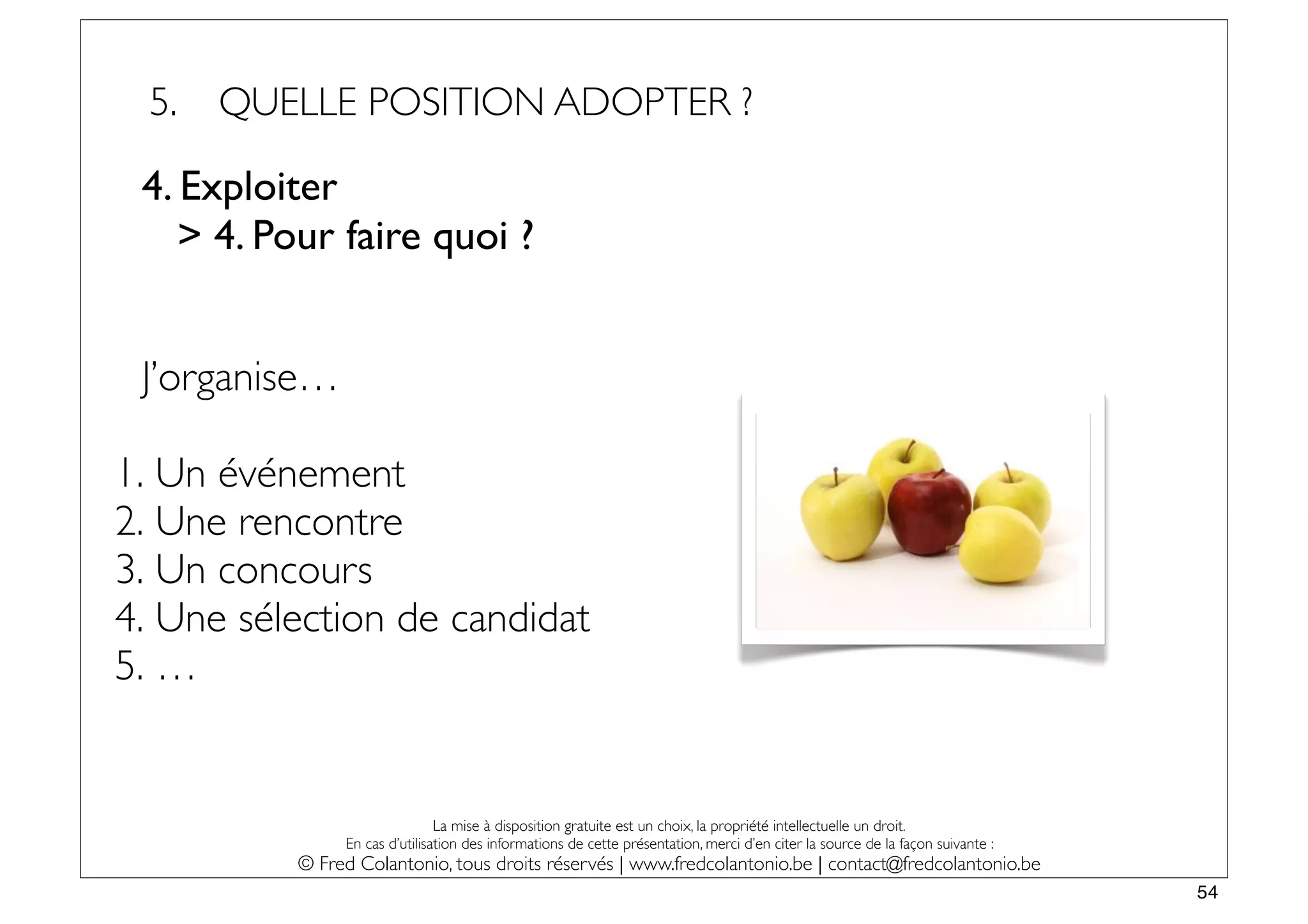 5.   QUELLE POSITION ADOPTER ?

 4. Exploiter
    > 4. Pour faire quoi ?


 J’organise…

1. Un événement
2. Une rencontre
3. Un concours
4. Une sélection de candidat
5. …


                               La mise à disposition gratuite est un choix, la propriété intellectuelle un droit.
               En cas d’utilisation des informations de cette présentation, merci d’en citer la source de la façon suivante :
          © Fred Colantonio, tous droits réservés | www.fredcolantonio.be | contact@fredcolantonio.be
                                                                                                                                54
 