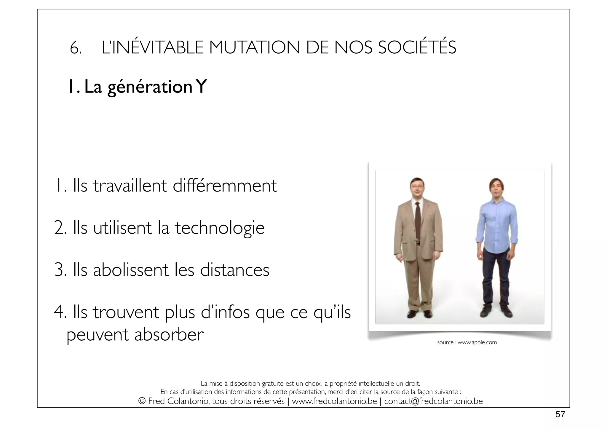 6.   L’INÉVITABLE MUTATION DE NOS SOCIÉTÉS

 1. La génération Y




1. Ils travaillent différemment

2. Ils utilisent la technologie

3. Ils abolissent les distances

4. Ils trouvent plus d’infos que ce qu’ils
  peuvent absorber                                                                                                    source : www.apple.com




                                 La mise à disposition gratuite est un choix, la propriété intellectuelle un droit.
                 En cas d’utilisation des informations de cette présentation, merci d’en citer la source de la façon suivante :
            © Fred Colantonio, tous droits réservés | www.fredcolantonio.be | contact@fredcolantonio.be
                                                                                                                                               57
 