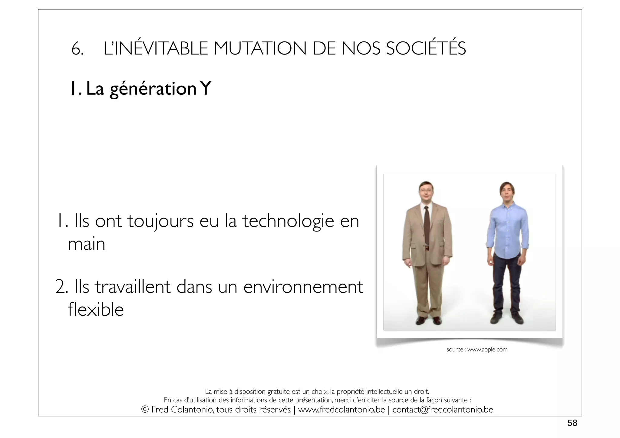 6.   L’INÉVITABLE MUTATION DE NOS SOCIÉTÉS

 1. La génération Y




1. Ils ont toujours eu la technologie en
  main

2. Ils travaillent dans un environnement
  ﬂexible
                                                                                                                     source : www.apple.com




                                La mise à disposition gratuite est un choix, la propriété intellectuelle un droit.
                En cas d’utilisation des informations de cette présentation, merci d’en citer la source de la façon suivante :
           © Fred Colantonio, tous droits réservés | www.fredcolantonio.be | contact@fredcolantonio.be
                                                                                                                                              58
 
