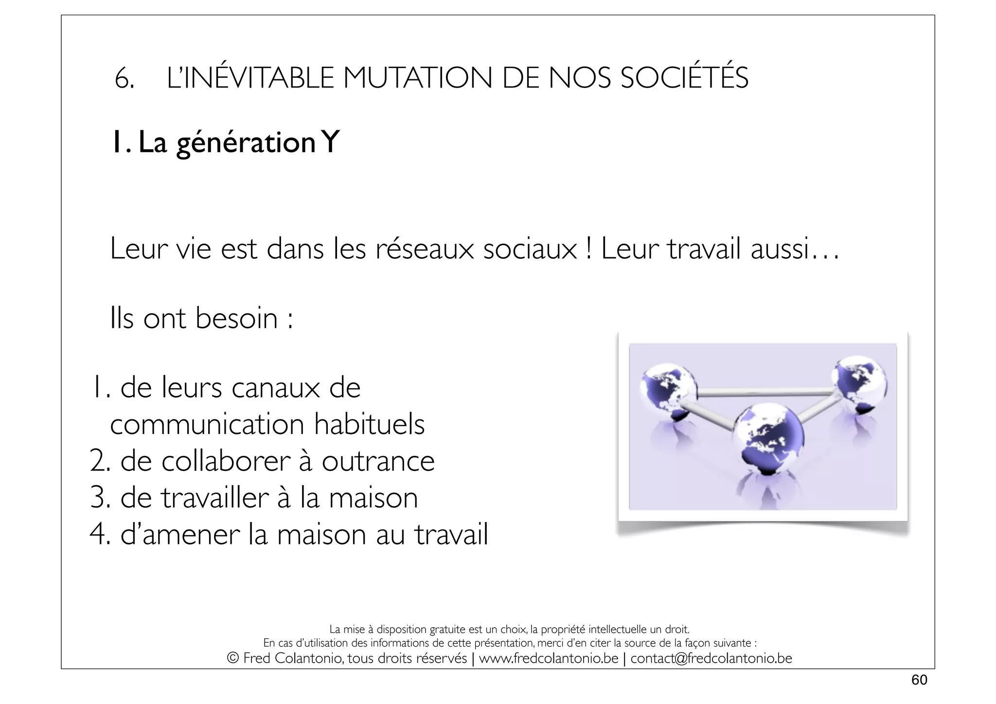 6.   L’INÉVITABLE MUTATION DE NOS SOCIÉTÉS

 1. La génération Y


 Leur vie est dans les réseaux sociaux ! Leur travail aussi…

 Ils ont besoin :

1. de leurs canaux de
  communication habituels
2. de collaborer à outrance
3. de travailler à la maison
4. d’amener la maison au travail

                                La mise à disposition gratuite est un choix, la propriété intellectuelle un droit.
                En cas d’utilisation des informations de cette présentation, merci d’en citer la source de la façon suivante :
           © Fred Colantonio, tous droits réservés | www.fredcolantonio.be | contact@fredcolantonio.be
                                                                                                                                 60
 
