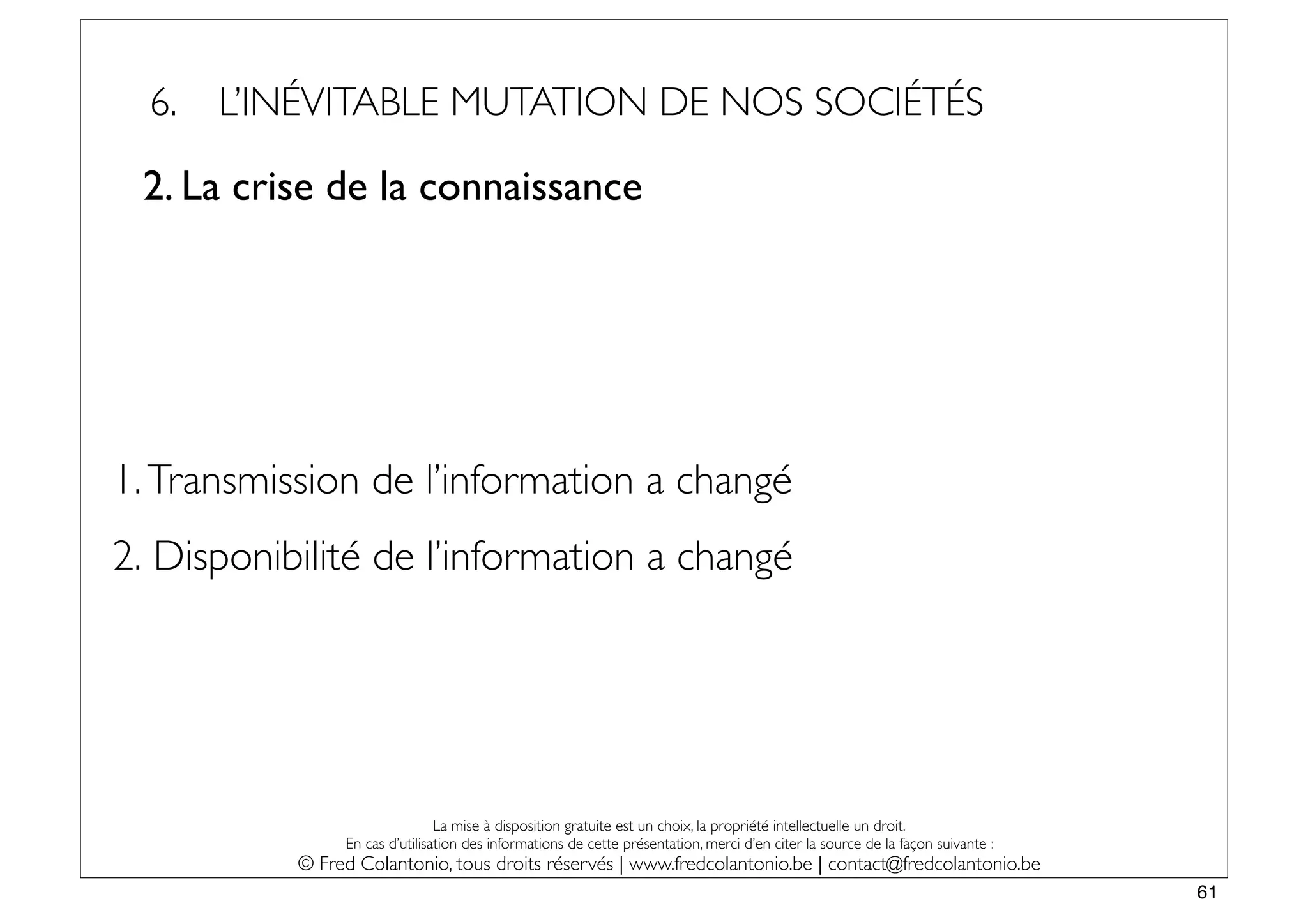 6.   L’INÉVITABLE MUTATION DE NOS SOCIÉTÉS

 2. La crise de la connaissance




1. Transmission de l’information a changé
2. Disponibilité de l’information a changé




                                La mise à disposition gratuite est un choix, la propriété intellectuelle un droit.
                En cas d’utilisation des informations de cette présentation, merci d’en citer la source de la façon suivante :
           © Fred Colantonio, tous droits réservés | www.fredcolantonio.be | contact@fredcolantonio.be
                                                                                                                                 61
 