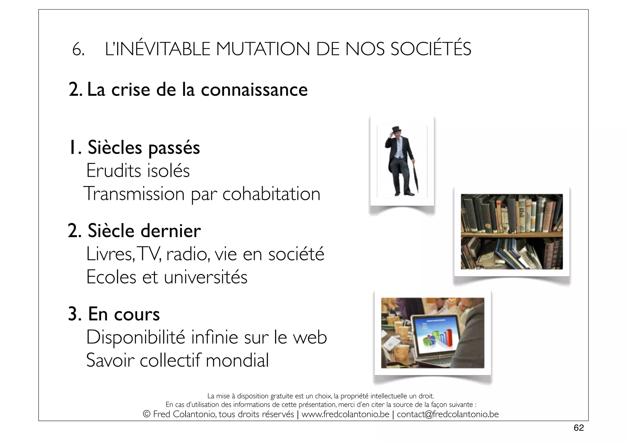 6.   L’INÉVITABLE MUTATION DE NOS SOCIÉTÉS

2. La crise de la connaissance

1. Siècles passés
   Erudits isolés
  Transmission par cohabitation
2. Siècle dernier
   Livres, TV, radio, vie en société
   Ecoles et universités
3. En cours
   Disponibilité inﬁnie sur le web
   Savoir collectif mondial
                               La mise à disposition gratuite est un choix, la propriété intellectuelle un droit.
               En cas d’utilisation des informations de cette présentation, merci d’en citer la source de la façon suivante :
          © Fred Colantonio, tous droits réservés | www.fredcolantonio.be | contact@fredcolantonio.be
                                                                                                                                62
 