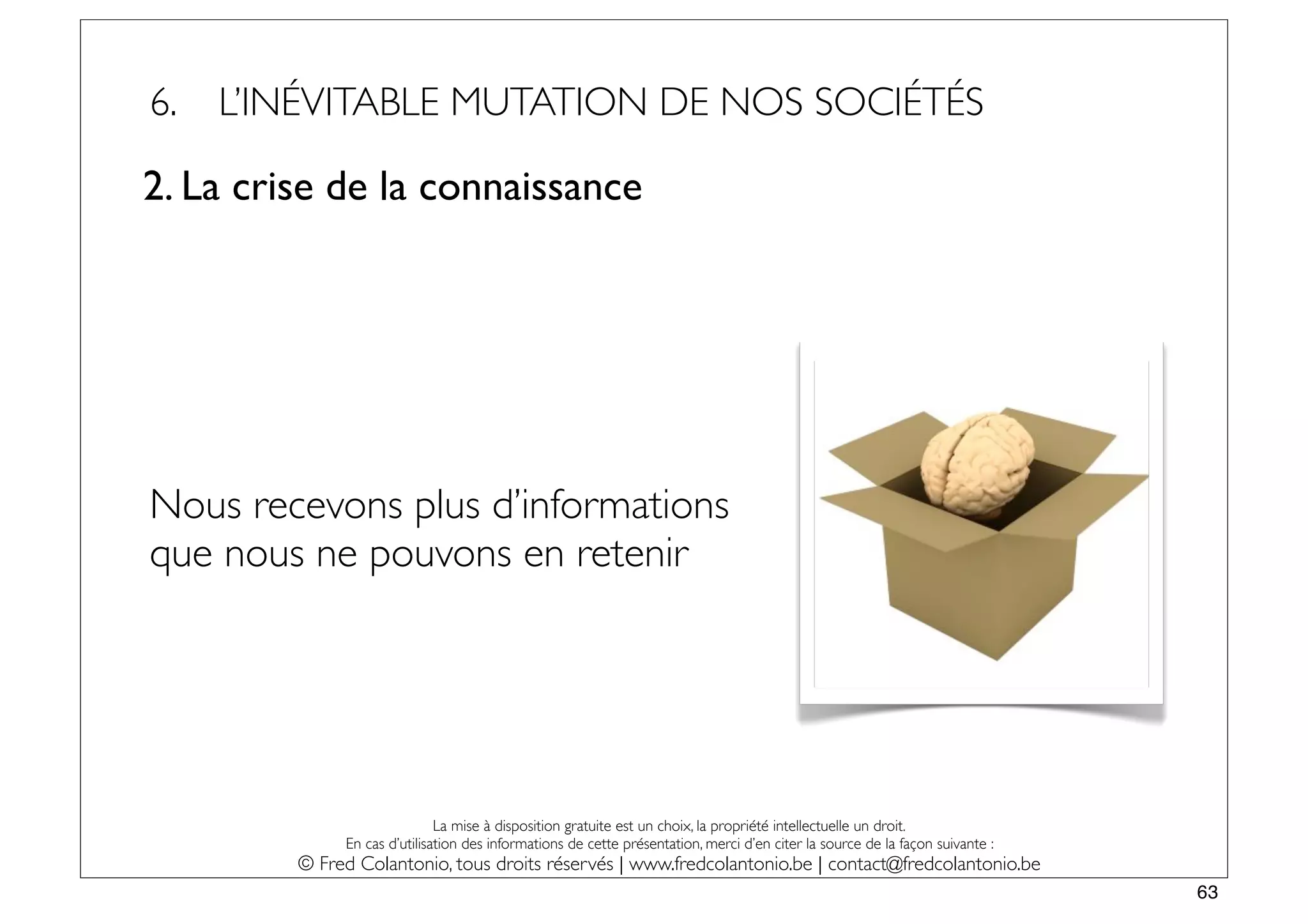 6.   L’INÉVITABLE MUTATION DE NOS SOCIÉTÉS

2. La crise de la connaissance




Nous recevons plus d’informations
que nous ne pouvons en retenir




                              La mise à disposition gratuite est un choix, la propriété intellectuelle un droit.
              En cas d’utilisation des informations de cette présentation, merci d’en citer la source de la façon suivante :
         © Fred Colantonio, tous droits réservés | www.fredcolantonio.be | contact@fredcolantonio.be
                                                                                                                               63
 