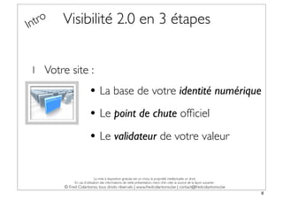 In tro   Visibilité 2.0 en 3 étapes


 1 Votre site :

                         • La base de votre identité numérique
                         • Le point de chute ofﬁciel
                         • Le validateur de votre valeur

                              La mise à disposition gratuite est un choix, la propriété intellectuelle un droit.
              En cas d’utilisation des informations de cette présentation, merci d’en citer la source de la façon suivante :
         © Fred Colantonio, tous droits réservés | www.fredcolantonio.be | contact@fredcolantonio.be
                                                                                                                               8
 