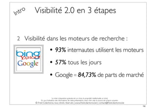 In tro   Visibilité 2.0 en 3 étapes


 2 Visibilité dans les moteurs de recherche :

                         • 93% internautes utilisent les moteurs
                         • 57% tous les jours
                         • Google = 84,73% de parts de marché

                              La mise à disposition gratuite est un choix, la propriété intellectuelle un droit.
              En cas d’utilisation des informations de cette présentation, merci d’en citer la source de la façon suivante :
         © Fred Colantonio, tous droits réservés | www.fredcolantonio.be | contact@fredcolantonio.be
                                                                                                                               14
 