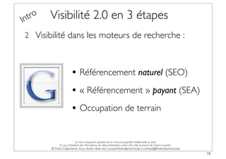 In tro   Visibilité 2.0 en 3 étapes
 2 Visibilité dans les moteurs de recherche :



                         • Référencement naturel (SEO)
                         • « Référencement » payant (SEA)
                         • Occupation de terrain

                              La mise à disposition gratuite est un choix, la propriété intellectuelle un droit.
              En cas d’utilisation des informations de cette présentation, merci d’en citer la source de la façon suivante :
         © Fred Colantonio, tous droits réservés | www.fredcolantonio.be | contact@fredcolantonio.be
                                                                                                                               15
 
